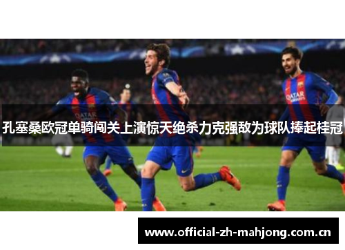 孔塞桑欧冠单骑闯关上演惊天绝杀力克强敌为球队捧起桂冠