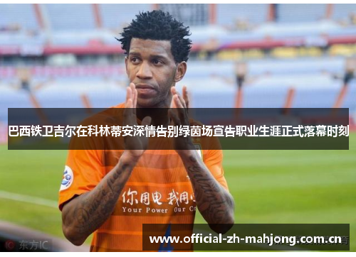 巴西铁卫吉尔在科林蒂安深情告别绿茵场宣告职业生涯正式落幕时刻